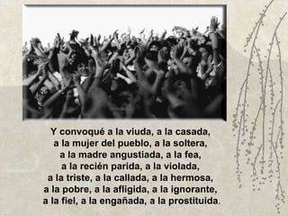 Y convoqué a la viuda, a la casada,  a la mujer del pueblo, a la soltera,  a la madre angustiada, a la fea,  a la recién parida, a la violada,  a la triste, a la callada, a la hermosa,  a la pobre, a la afligida, a la ignorante,  a la fiel, a la engañada, a la prostituida . 