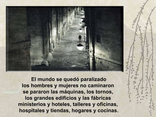 El mundo se quedó paralizado los hombres y mujeres no caminaron  se pararon las máquinas, los tornos,  los grandes edificios y las fábricas  ministerios y hoteles, talleres y oficinas,  hospitales y tiendas, hogares y cocinas. 