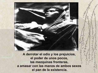 A derrotar el odio y los prejuicios,  el poder de unos pocos,  las mezquinas fronteras,  a amasar con las manos de ambos sexos  el pan de la existencia. 