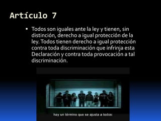 Artículo 7Todos son iguales ante la ley y tienen, sin distinción, derecho a igual protección de la ley. Todos tienen derecho a igual protección contra toda discriminación que infrinja esta Declaración y contra toda provocación a tal discriminación.