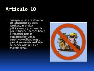 Artículo 10Toda persona tiene derecho, en condiciones de plena igualdad, a ser oída públicamente y con justicia por un tribunal independiente e imparcial, para la determinación de sus derechos y obligaciones o para el examen de cualquier acusación contra ella en materia penal.