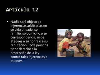 Artículo 12Nadie será objeto de injerencias arbitrarias en su vida privada, su familia, su domicilio o su correspondencia, ni de ataques a su honra o a su reputación. Toda persona tiene derecho a la protección de la ley contra tales injerencias o ataques.
