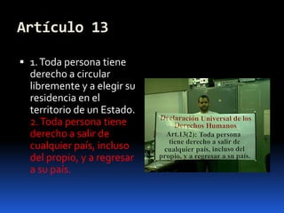 Artículo 131. Toda persona tiene derecho a circular libremente y a elegir su residencia en el territorio de un Estado.2. Toda persona tiene derecho a salir de cualquier país, incluso del propio, y a regresar a su país.