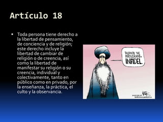 Artículo 18Toda persona tiene derecho a la libertad de pensamiento, de conciencia y de religión; este derecho incluye la libertad de cambiar de religión o de creencia, así como la libertad de manifestar su religión o su creencia, individual y colectivamente, tanto en público como en privado, por la enseñanza, la práctica, el culto y la observancia.