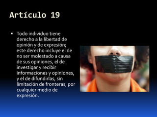Artículo 19Todo individuo tiene derecho a la libertad de opinión y de expresión; este derecho incluye el de no ser molestado a causa de sus opiniones, el de investigar y recibir informaciones y opiniones, y el de difundirlas, sin limitación de fronteras, por cualquier medio de expresión.