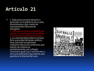 Artículo 211. Toda persona tiene derecho a participar en el gobierno de su país, directamente o por medio de representantes libremente escogidos.2. Toda persona tiene el derecho de acceso, en condiciones de igualdad, a las funciones públicas de su país.3. La voluntad del pueblo es la base de la autoridad del poder público; esta voluntad se expresará mediante elecciones auténticas que habrán de celebrarse periódicamente, por sufragio universal e igual y por voto secreto u otro procedimiento equivalente que garantice la libertad del voto.