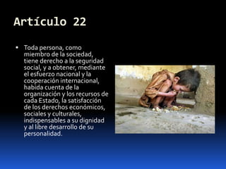 Artículo 22Toda persona, como miembro de la sociedad, tiene derecho a la seguridad social, y a obtener, mediante el esfuerzo nacional y la cooperación internacional, habida cuenta de la organización y los recursos de cada Estado, la satisfacción de los derechos económicos, sociales y culturales, indispensables a su dignidad y al libre desarrollo de su personalidad.