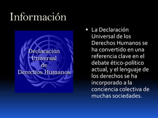 InformaciónLa Declaración Universal de los Derechos Humanos se ha convertido en una referencia clave en el debate ético-político actual, y el lenguaje de los derechos se ha incorporado a la conciencia colectiva de muchas sociedades.