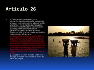 Artículo 261. Toda persona tiene derecho a la educación. La educación debe ser gratuita, al menos en lo concerniente a la instrucción elemental y fundamental. La instrucción elemental será obligatoria. La instrucción técnica y profesional habrá de ser generalizada; el acceso a los estudios superiores será igual para todos, en función de los méritos respectivos.2. La educación tendrá por objeto el pleno desarrollo de la personalidad humana y el fortalecimiento del respeto a los derechos humanos y a las libertades fundamentales; favorecerá la comprensión, la tolerancia y la amistad entre todas las naciones y todos los grupos étnicos o religiosos, y promoverá el desarrollo de las actividades de las Naciones Unidas para el mantenimiento de la paz.3. Los padres tendrán derecho preferente a escoger el tipo de educación que habrá de darse a sus hijos.