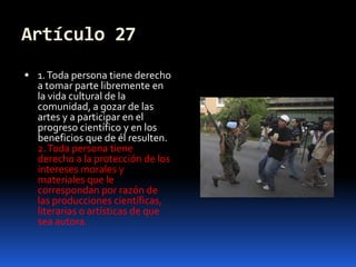 Artículo 271. Toda persona tiene derecho a tomar parte libremente en la vida cultural de la comunidad, a gozar de las artes y a participar en el progreso científico y en los beneficios que de él resulten.2. Toda persona tiene derecho a la protección de los intereses morales y materiales que le correspondan por razón de las producciones científicas, literarias o artísticas de que sea autora.