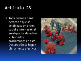 Artículo 28Toda persona tiene derecho a que se establezca un orden social e internacional en el que los derechos y libertades proclamados en esta Declaración se hagan plenamente efectivos.