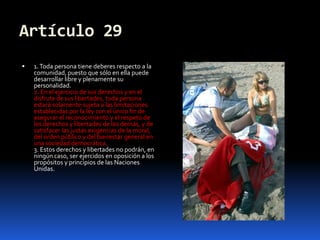 Artículo 291. Toda persona tiene deberes respecto a la comunidad, puesto que sólo en ella puede desarrollar libre y plenamente su personalidad.2. En el ejercicio de sus derechos y en el disfrute de sus libertades, toda persona estará solamente sujeta a las limitaciones establecidas por la ley con el único fin de asegurar el reconocimiento y el respeto de los derechos y libertades de los demás, y de satisfacer las justas exigencias de la moral, del orden público y del bienestar general en una sociedad democrática.3. Estos derechos y libertades no podrán, en ningún caso, ser ejercidos en oposición a los propósitos y principios de las Naciones Unidas.