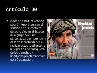 Artículo 30Nada en esta Declaración podrá interpretarse en el sentido de que confiere derecho alguno al Estado, a un grupo o a una persona, para emprender y desarrollar actividades o realizar actos tendientes a la supresión de cualquiera de los derechos y libertades proclamados en esta Declaración.