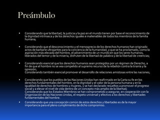 PreámbuloConsiderando que la libertad, la justicia y la paz en el mundo tienen por base el reconocimiento de la dignidad intrínseca y de los derechos iguales e inalienables de todos los miembros de la familia humana;Considerando que el desconocimiento y el menosprecio de los derechos humanos han originado actos de barbarie ultrajantes para la conciencia de la humanidad, y que se ha proclamado, como la aspiración más elevada del hombre, el advenimiento de un mundo en que los seres humanos, liberados del temor y de la miseria, disfruten de la libertad de palabra y de la libertad de creencias;Considerando esencial que los derechos humanos sean protegidos por un régimen de Derecho, a fin de que el hombre no se vea compelido al supremo recurso de la rebelión contra la tiranía y la opresión;Considerando también esencial promover el desarrollo de relaciones amistosas entre las naciones;Considerando que los pueblos de las Naciones Unidas han reafirmado en la Carta su fe en los derechos fundamentales del hombre, en la dignidad y el valor de la persona humana y en la igualdad de derechos de hombres y mujeres, y se han declarado resueltos a promover el progreso social y a elevar el nivel de vida dentro de un concepto más amplio de la libertad;Considerando que los Estados Miembros se han comprometido a asegurar, en cooperación con la Organización de las Naciones Unidas, el respeto universal y efectivo a los derechos y libertades fundamentales del hombre. Considerando que una concepción común de estos derechos y libertades es de la mayor importancia para el pleno cumplimiento de dicho compromiso.