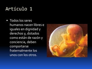 Artículo 1Todos los seres humanos nacen libres e iguales en dignidad y derechos y, dotados como están de razón y conciencia, deben comportarse fraternalmente los unos con los otros.