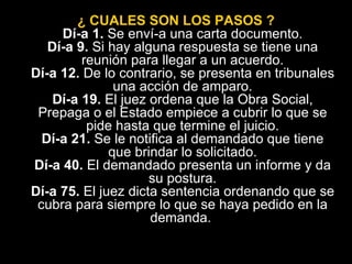 ¿ CUALES SON LOS PASOS ? Dí­a 1.  Se enví­a una carta documento. Dí­a 9.  Si hay alguna respuesta se tiene una reunión para llegar a un acuerdo. Dí­a 12.  De lo contrario, se presenta en tribunales una acción de amparo. Dí­a 19.  El juez ordena que la Obra Social, Prepaga o el Estado empiece a cubrir lo que se pide hasta que termine el juicio. Dí­a 21.  Se le notifica al demandado que tiene que brindar lo solicitado. Dí­a 40.  El demandado presenta un informe y da su postura. Dí­a 75.  El juez dicta sentencia ordenando que se cubra para siempre lo que se haya pedido en la demanda.  