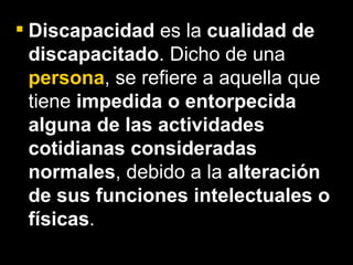 Discapacidad  es la  cualidad de discapacitado . Dicho de una  persona , se refiere a aquella que tiene  impedida o entorpecida alguna de las actividades cotidianas consideradas normales , debido a la  alteración de sus funciones intelectuales o físicas .   