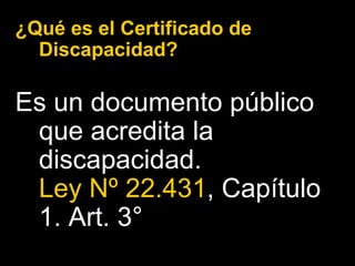¿Qué es el Certificado de Discapacidad? Es un documento público que acredita la discapacidad.  Ley Nº 22.431 , Capítulo 1. Art. 3°  