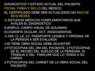DIAGNOSTICO Y ESTADO ACTUAL DEL PACIENTE FECHA, FIRMA  Y  SELLO  DEL MEDICO. EL CERTIFICADO DEBE SER ACTUALIZADO NO  MAS DE SEIS MESES 2)  ESTUDIOS MÉDICOS COMPLEMENTARIOS QUE AVALEN EL DIAGNOSTICO EJEMPLO: CAMPO VISUAL DE GOLDMAN ECOGRAFÍA OCULAR, OCT, ANGIOGRAFÍAS. 3)  DNI, CI, LE, LC, PASAPORTE LEGIBLE Y ORIGINAL DE LA PERSON A SER EVALUADA 4) SI TIENE OBRA SOCIAL DEBE ADJUNTAR: 2 FOTOCOPIAS DEL DNI DEL PACIENTE, 2 FOTOCOPIAS DE EL RECIBO DEL SUELDO DE LA PERSONA, SI TRABAJA O DEL  FAMILIAR QUE LO TENGA A SU CARGO 2 FOTOCOPIAS DEL CARNET DE LA OBRA SOCIAL DEL PACIENTE 