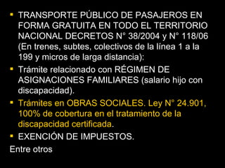 TRANSPORTE PÚBLICO DE PASAJEROS EN FORMA GRATUITA EN TODO EL TERRITORIO NACIONAL DECRETOS N° 38/2004 y N° 118/06 (En trenes, subtes, colectivos de la línea 1 a la 199 y micros de larga distancia): Trámite relacionado con RÉGIMEN DE ASIGNACIONES FAMILIARES (salario hijo con discapacidad).  Trámites en OBRAS SOCIALES. Ley N° 24.901, 100% de cobertura en el tratamiento de la discapacidad certificada .  EXENCIÓN DE IMPUESTOS.  Entre otros 