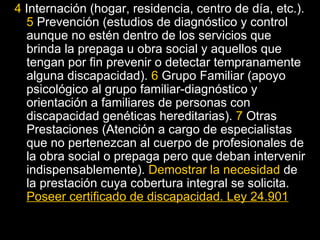 4  Internación (hogar, residencia, centro de día, etc.).  5  Prevención (estudios de diagnóstico y control aunque no estén dentro de los servicios que brinda la prepaga u obra social y aquellos que tengan por fin prevenir o detectar tempranamente alguna discapacidad).  6  Grupo Familiar (apoyo psicológico al grupo familiar-diagnóstico y orientación a familiares de personas con discapacidad genéticas hereditarias).  7  Otras Prestaciones (Atención a cargo de especialistas que no pertenezcan al cuerpo de profesionales de la obra social o prepaga pero que deban intervenir indispensablemente).  Demostrar la necesidad  de la prestación cuya cobertura integral se solicita.  Poseer certificado de discapacidad. Ley 24.901 