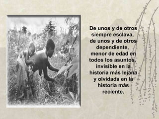 De unos y de otros siempre esclava,  de unos y de otros dependiente,  menor de edad en todos los asuntos,  invisible en la historia más lejana y olvidada en la historia más reciente. 