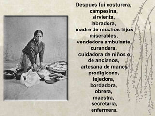 Después fui costurera,  campesina,  sirvienta,  labradora,  madre de muchos hijos miserables,  vendedora ambulante, curandera,  cuidadora de niños o de ancianos,  artesana de manos prodigiosas,  tejedora,  bordadora,  obrera,  maestra,  secretaria, enfermera. 