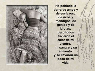 He poblado la tierra de amos y de esclavos,  de ricos y mendigos, de genios y de idiotas,  pero todos tuvieron el calor de mi vientre,  mi sangre y su alimento  y se llevaron un poco de mi vida. 