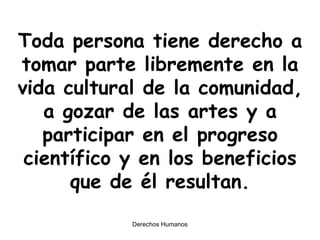Toda persona tiene derecho a tomar parte libremente en la vida cultural de la comunidad, a gozar de las artes y a participar en el progreso científico y en los beneficios que de él resultan. 