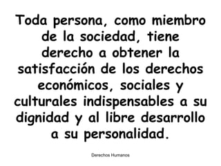 Toda persona, como miembro de la sociedad, tiene derecho a obtener la satisfacción de los derechos económicos, sociales y culturales indispensables a su dignidad y al libre desarrollo a su personalidad. 
