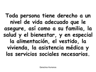 Toda persona tiene derecho a un nivel de vida adecuado que le asegure, así como a su familia, la salud y el bienestar, y en especial la alimentación, el vestido, la vivienda, la asistencia médica y los servicios sociales necesarios. 