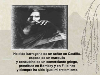 He sido barragana de un señor en Castilla,  esposa de un marqués  y concubina de un comerciante griego,  prostituta en Bombay y en Filipinas  y siempre ha sido igual mi tratamiento. 