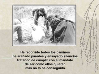 He recorrido todos los caminos  he arañado paredes y ensayado silencios  tratando de cumplir con el mandato  de ser como ellos quieren  mas no lo he conseguido. 