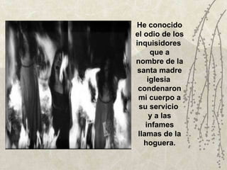 He conocido el odio de los inquisidores  que a nombre de la santa madre iglesia  condenaron mi cuerpo a su servicio  y a las infames llamas de la hoguera. 