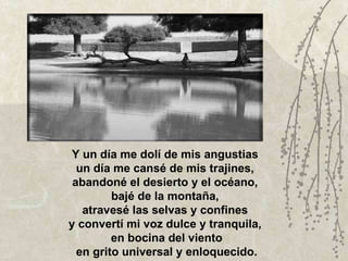 Y un día me dolí de mis angustias  un día me cansé de mis trajines,  abandoné el desierto y el océano,  bajé de la montaña,  atravesé las selvas y confines  y convertí mi voz dulce y tranquila,  en bocina del viento en grito universal y enloquecido. 