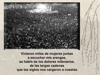 Vinieron miles de mujeres juntas  a escuchar mis arengas,  se habló de los dolores milenarios,  de las largas cadenas  que los siglos nos cargaron a cuestas. 