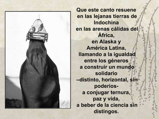 Que este canto resuene  en las lejanas tierras de Indochina  en las arenas cálidas del África,  en Alaska y  América Latina,  llamando a la igualdad entre los géneros  a construir un mundo solidario  –distinto, horizontal, sin poderíos-  a conjugar ternura,  paz y vida,  a beber de la ciencia sin distingos.  