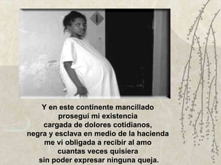 Y en este continente mancillado  proseguí mi existencia  cargada de dolores cotidianos,  negra y esclava en medio de la hacienda  me vi obligada a recibir al amo  cuantas veces quisiera  sin poder expresar ninguna queja. 