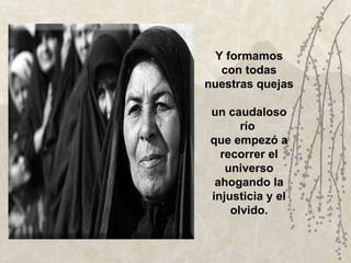 Y formamos con todas nuestras quejas  un caudaloso río  que empezó a recorrer el universo ahogando la injusticia y el olvido. 