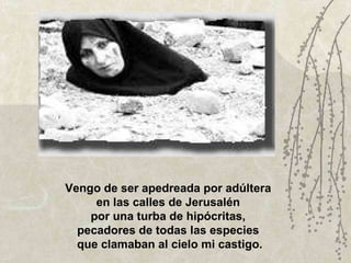 Vengo de ser apedreada por adúltera  en las calles de Jerusalén  por una turba de hipócritas,  pecadores de todas las especies  que clamaban al cielo mi castigo. 