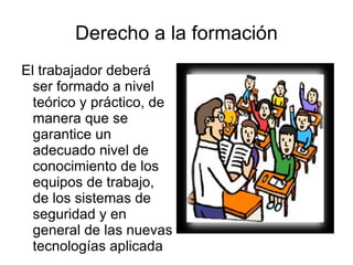 Derecho a la formación El trabajador deberá ser formado a nivel teórico y práctico, de manera que se garantice un adecuado nivel de conocimiento de los equipos de trabajo, de los sistemas de seguridad y en general de las nuevas tecnologías aplicada 