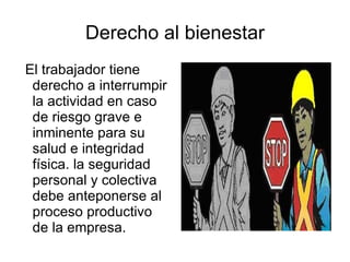 Derecho al bienestar El trabajador tiene derecho a interrumpir la actividad en caso de riesgo grave e inminente para su salud e integridad física. la seguridad personal y colectiva debe anteponerse al proceso productivo de la empresa. 