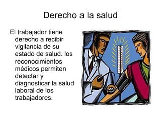 Derecho a la salud El trabajador tiene derecho a recibir vigilancia de su estado de salud. los reconocimientos médicos permiten detectar y diagnosticar la salud laboral de los trabajadores. 