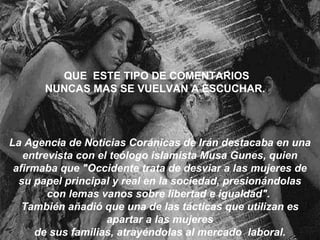 La Agencia de Noticias Coránicas de Irán destacaba en una entrevista con el teólogo islamista Musa Gunes, quien afirmaba que "Occidente trata de desviar a las mujeres de su papel principal y real en la sociedad, presionándolas con lemas vanos sobre libertad e igualdad".  También añadió que una de las tácticas que utilizan es apartar a las mujeres de sus familias, atrayéndolas al mercado  laboral. QUE  ESTE TIPO DE COMENTARIOS NUNCAS MAS SE VUELVAN A ESCUCHAR. 