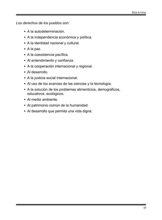 Doctrina


Los derechos de los pueblos son:

    • A la autodeterminación.
    • A la independencia económica y política.
    • A la identidad nacional y cultural.
    • A la paz.
    • A la coexistencia pacífica.
    • Al entendimiento y confianza.
    • A la cooperación internacional y regional.
    • Al desarrollo.
    • A la justicia social internacional.
    • Al uso de los avances de las ciencias y la tecnología.
    • A la solución de los problemas alimenticios, demográficos,
      educativos, ecológicos.
    • Al medio ambiente.
    • Al patrimonio común de la humanidad.
    • Al desarrollo que permita una vida digna.




                                                                         99
 