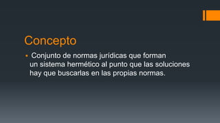 Concepto
Conjunto de normas jurídicas que forman
un sistema hermético al punto que las soluciones
hay que buscarlas en las propias normas.