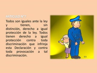 Todos son iguales ante la ley
y
tienen,
sin
distinción, derecho a igual
protección de la ley. Todos
tienen derecho a igual
protección
contra
toda
discriminación que infrinja
esta Declaración y contra
toda provocación a tal
discriminación.

 