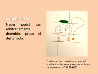 Nadie
podrá
ser
arbitrariamente
detenido, preso ni
desterrado.

“La libertad es el derecho que tiene todo
hombre a ser honrado, y a pensar y a hablar
sin hipocresía.” José Marti

 