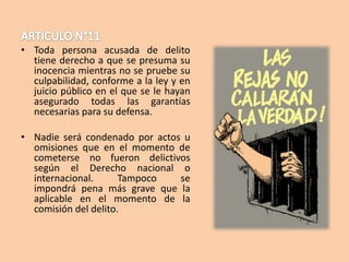 • Toda persona acusada de delito
tiene derecho a que se presuma su
inocencia mientras no se pruebe su
culpabilidad, conforme a la ley y en
juicio público en el que se le hayan
asegurado todas las garantías
necesarias para su defensa.
• Nadie será condenado por actos u
omisiones que en el momento de
cometerse no fueron delictivos
según el Derecho nacional o
internacional.
Tampoco
se
impondrá pena más grave que la
aplicable en el momento de la
comisión del delito.

 