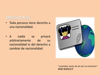 • Toda persona tiene derecho a
una nacionalidad.

• A
nadie
se
privará
arbitrariamente
de
su
nacionalidad ni del derecho a
cambiar de nacionalidad.

“Levántate, ponte de pie por tus derechos.”

Bob Marley

 